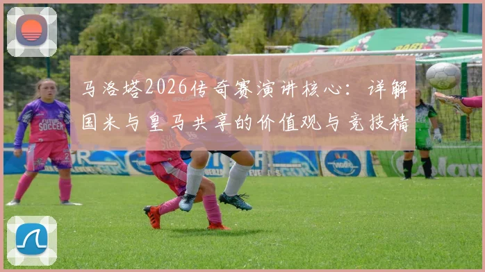 马洛塔2026传奇赛演讲核心：详解国米与皇马共享的价值观与竞技精神传承