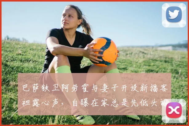 巴萨铁卫阿劳霍与妻子开设新播客袒露心声，自曝在家总是先低头认错的一方