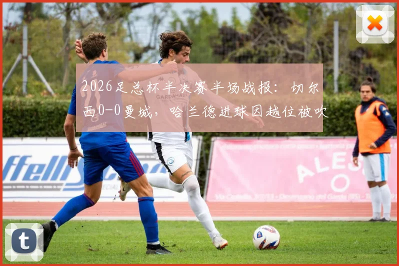 2026足总杯半决赛半场战报:切尔西0-0曼城,哈兰德进球因越位被吹无效引热议,附全场集锦与战术解析