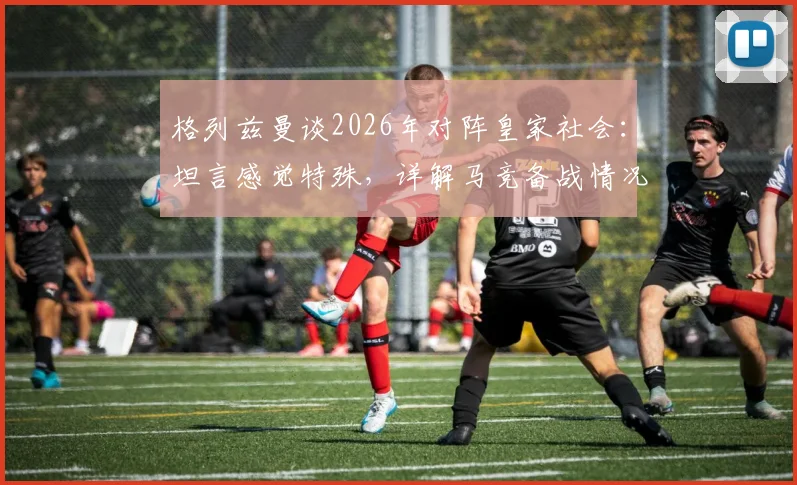格列兹曼谈2026年对阵皇家社会：坦言感觉特殊，详解马竞备战情况与个人情结