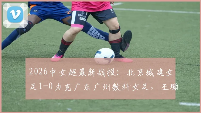 2026中女超最新战报：北京城建女足1-0力克广东广州数科女足，王珊珊一锤定音锁定胜局