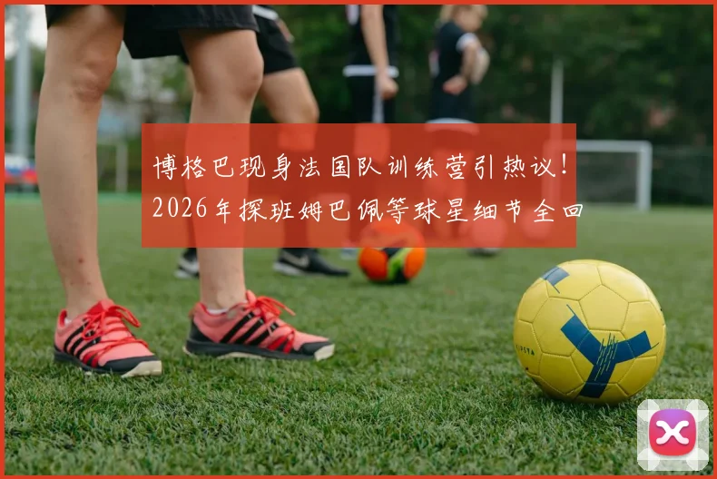 博格巴现身法国队训练营引热议！2026年探班姆巴佩等球星细节全回顾，场外温情一幕成焦点