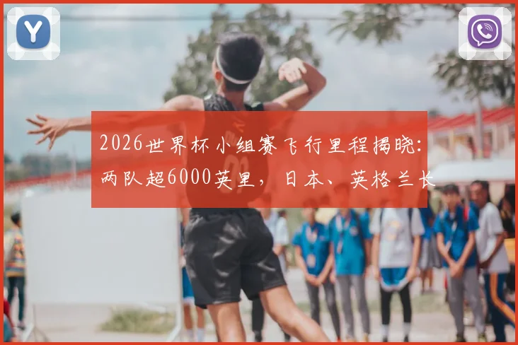2026世界杯小组赛飞行里程揭晓：两队超6000英里，日本、英格兰长途飞行排前五，对球员状态有何影响？