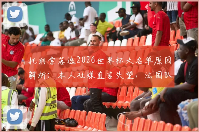 托利索落选2026世界杯大名单原因解析：本人社媒直言失望，法国队中场竞争及未来前景探讨