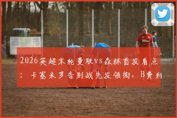 2026英超末轮曼联vs森林首发看点：卡塞米罗告别战先发领衔，B费利马关键位置出战