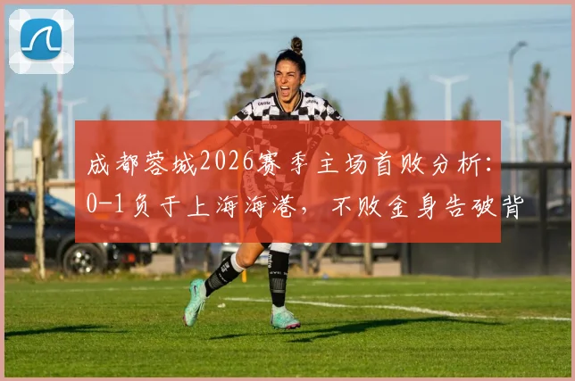 成都蓉城2026赛季主场首败分析：0-1负于上海海港，不败金身告破背后三大关键因素解读