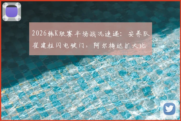 2026韩K联赛半场战况速递：安养队崔建柱闪电破门，阿尔梅达扩大比分2-0领先江原