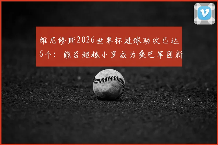 维尼修斯2026世界杯进球助攻已达6个:能否超越小罗成为桑巴军团新传奇?球员数据全面解析