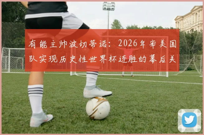 有能主帅波切蒂诺：2026年率美国队实现历史性世界杯连胜的幕后关键