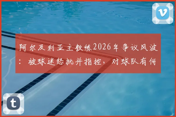 阿尔及利亚主教练2026年争议风波:被球迷怒批并指控,对球队有何深远影响