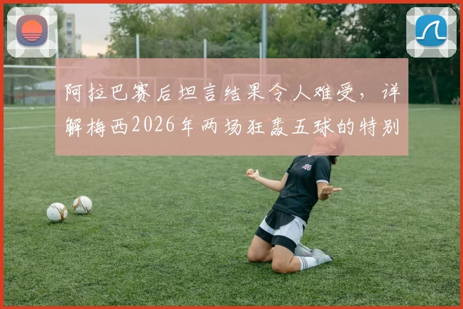 阿拉巴赛后坦言结果令人难受，详解梅西2026年两场狂轰五球的特别之处