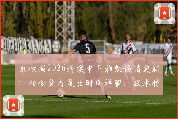 利物浦2026新援中卫雅凯伤情更新：转会费与复出时间详解，技术特点解析助力季前备战