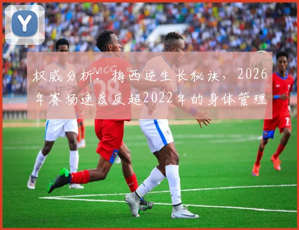权威分析：梅西逆生长秘诀，2026年赛场速度反超2022年的身体管理全解析