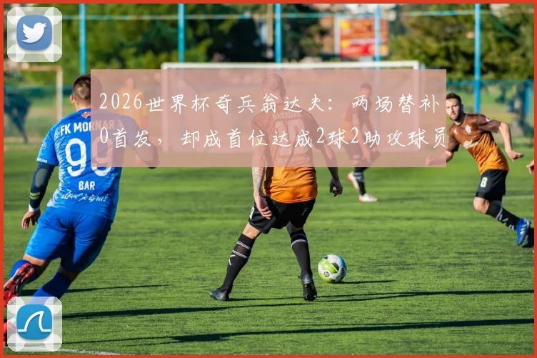 2026世界杯奇兵翁达夫：两场替补0首发，却成首位达成2球2助攻球员，数据表现全解析