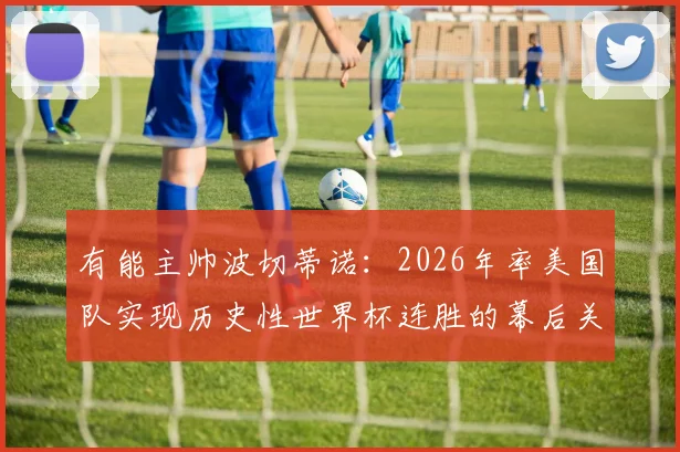 有能主帅波切蒂诺:2026年率美国队实现历史性世界杯连胜的幕后关键
