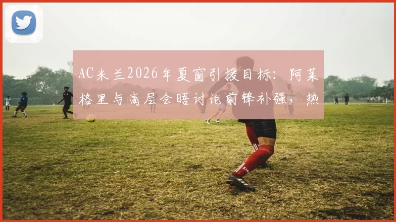 AC米兰2026年夏窗引援目标：阿莱格里与高层会晤讨论前锋补强，热苏斯转会可能性分析