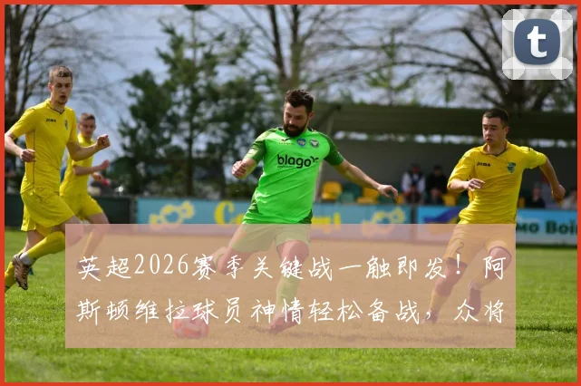 英超2026赛季关键战一触即发！阿斯顿维拉球员神情轻松备战，众将踏入对阵曼城赛场最新画面直击