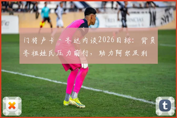 门将卢卡·齐达内谈2026目标：背负齐祖姓氏压力前行，助力阿尔及利亚冲击世界杯小组出线