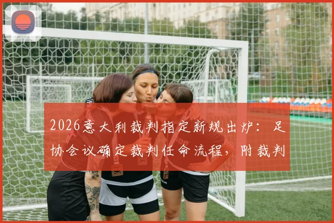 2026意大利裁判指定新规出炉：足协会议确定裁判任命流程，附裁判协会最新人事变动解读