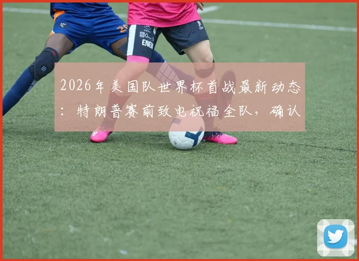 2026年美国队世界杯首战最新动态：特朗普赛前致电祝福全队，确认不会亲自到场观战