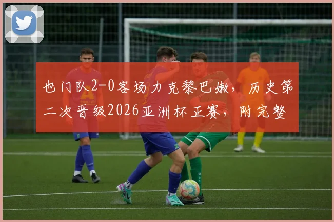 也门队2-0客场力克黎巴嫩，历史第二次晋级2026亚洲杯正赛，附完整赛果与晋级分析