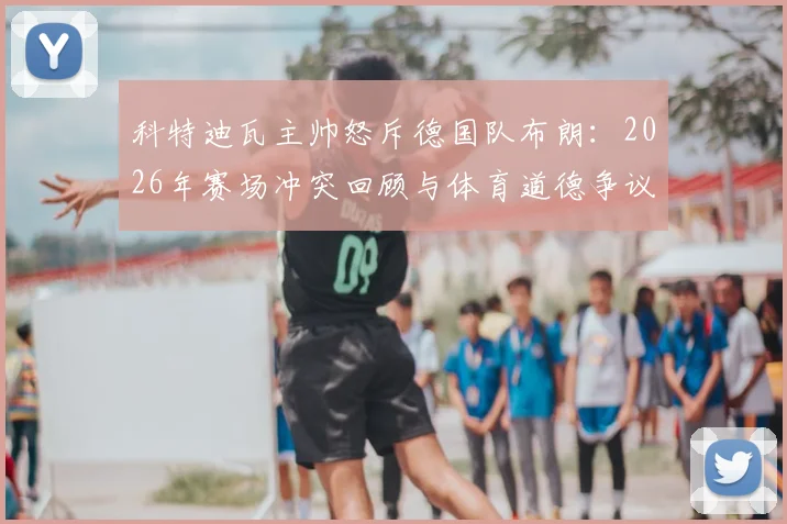 科特迪瓦主帅怒斥德国队布朗：2026年赛场冲突回顾与体育道德争议深度剖析