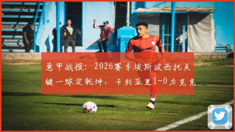 意甲战报：2026赛季埃斯波西托关键一球定乾坤，卡利亚里1-0力克克雷莫纳，赛后录像与技术统计一览