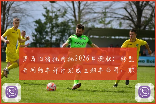 罗马旧将托内托2026年现状：转型开网约车并计划成立租车公司，职业球员退役生活引发热议