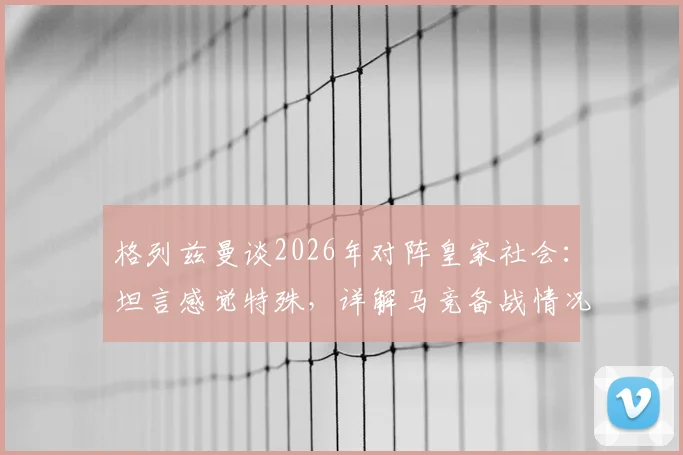格列兹曼谈2026年对阵皇家社会:坦言感觉特殊,详解马竞备战情况与个人情结