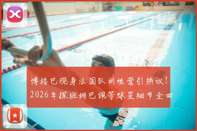 博格巴现身法国队训练营引热议!2026年探班姆巴佩等球星细节全回顾,场外温情一幕成焦点