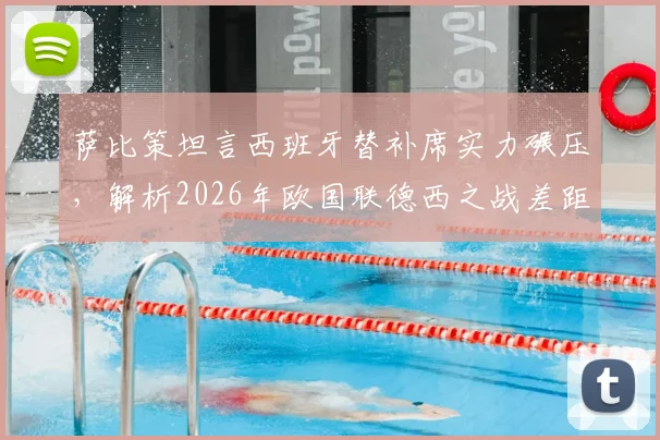 萨比策坦言西班牙替补席实力碾压，解析2026年欧国联德西之战差距与德国队未来出路