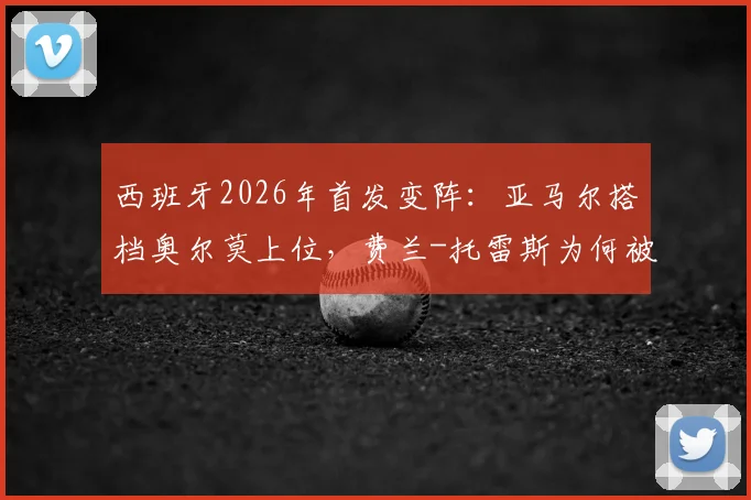 西班牙2026年首发变阵:亚马尔搭档奥尔莫上位,费兰-托雷斯为何被弃用?深度解析四点调整