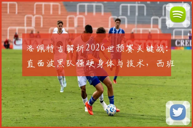 洛佩特吉解析2026世预赛关键战：直面波黑队强硬身体与技术，西班牙队如何破局争胜？