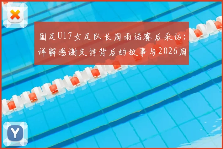 国足U17女足队长周雨诺赛后采访：详解感谢支持背后的故事与2026周期个人目标