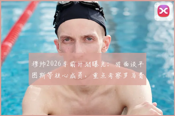 穆帅2026季前计划曝光:将面谈平图斯等核心成员,重点考察罗马青训营潜力新星
