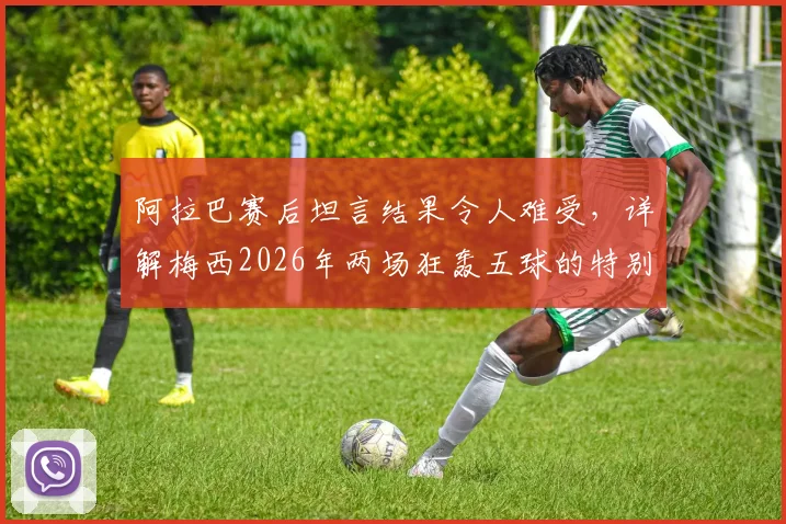 阿拉巴赛后坦言结果令人难受,详解梅西2026年两场狂轰五球的特别之处