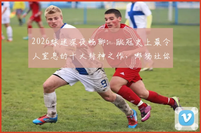 2026球迷深夜畅聊:欧冠史上最令人窒息的十大封神之作,哪场让你至今回想都热血沸腾?