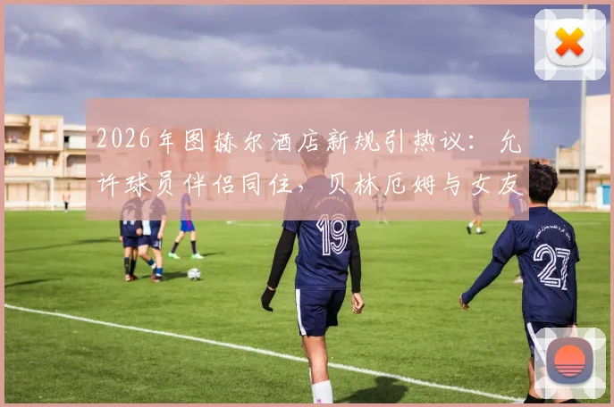 2026年图赫尔酒店新规引热议:允许球员伴侣同住,贝林厄姆与女友打牌放松被拍