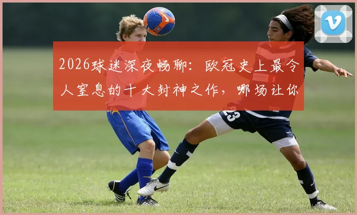 2026球迷深夜畅聊：欧冠史上最令人窒息的十大封神之作，哪场让你至今回想都热血沸腾？