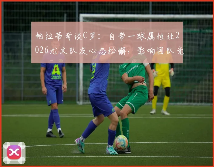 帕拉蒂奇谈C罗：自带一球属性让2026尤文队友心态松懈，影响团队竞技表现深度分析