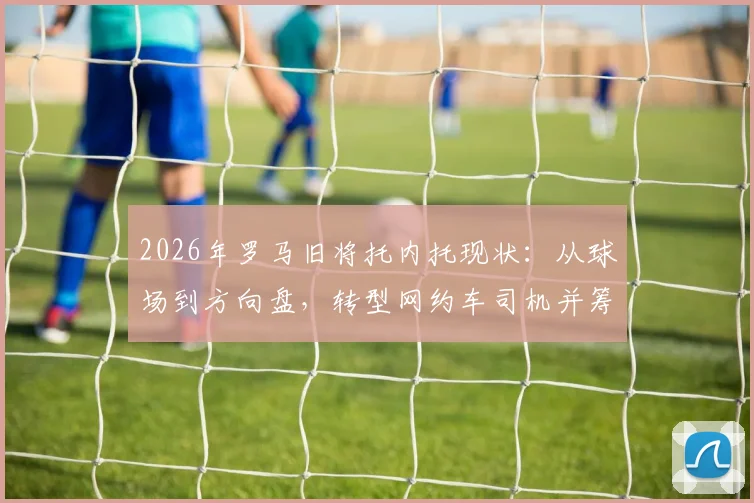 2026年罗马旧将托内托现状:从球场到方向盘,转型网约车司机并筹备租车公司的背后故事