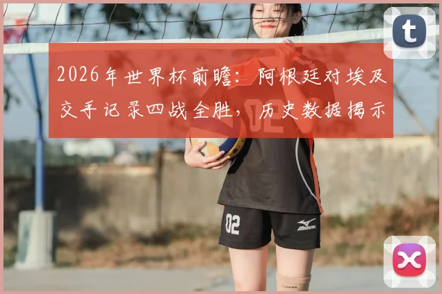 2026年世界杯前瞻：阿根廷对埃及交手记录四战全胜，历史数据揭示绝对优势