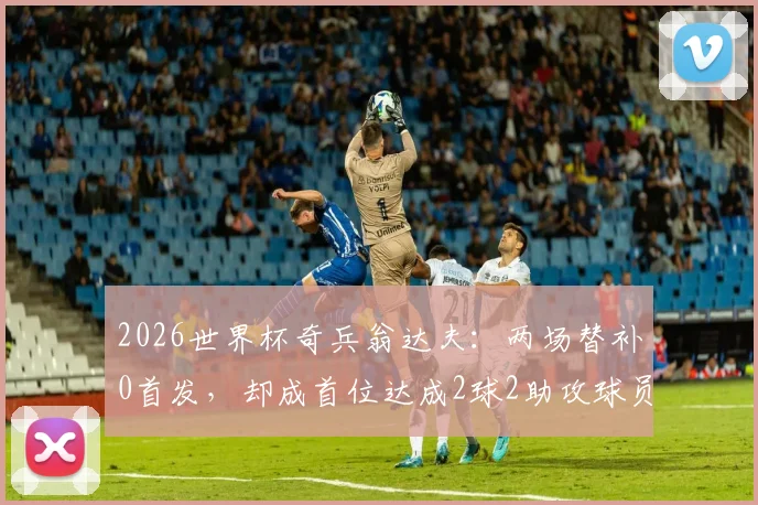 2026世界杯奇兵翁达夫:两场替补0首发,却成首位达成2球2助攻球员,数据表现全解析