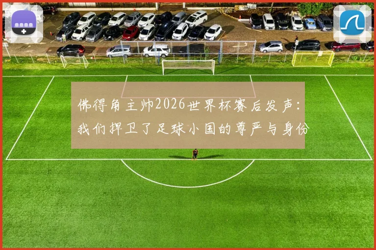 佛得角主帅2026世界杯赛后发声：我们捍卫了足球小国的尊严与身份，未来可期