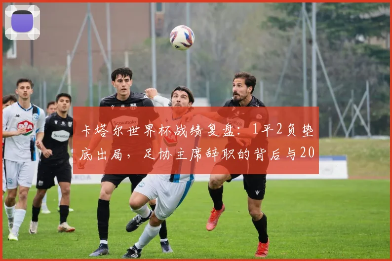 卡塔尔世界杯战绩复盘：1平2负垫底出局，足协主席辞职的背后与2026之路