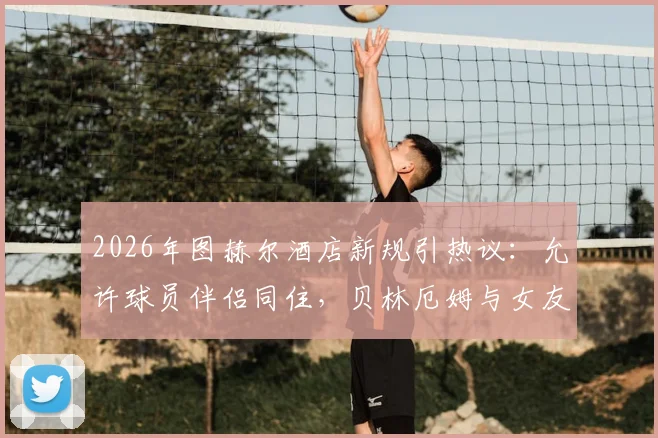 2026年图赫尔酒店新规引热议：允许球员伴侣同住，贝林厄姆与女友打牌放松被拍