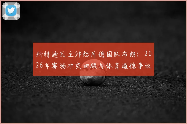 科特迪瓦主帅怒斥德国队布朗:2026年赛场冲突回顾与体育道德争议深度剖析