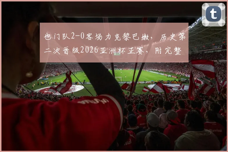 也门队2-0客场力克黎巴嫩，历史第二次晋级2026亚洲杯正赛，附完整赛果与晋级分析