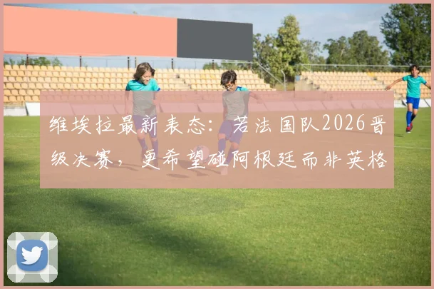 维埃拉最新表态：若法国队2026晋级决赛，更希望碰阿根廷而非英格兰，原因何在？
