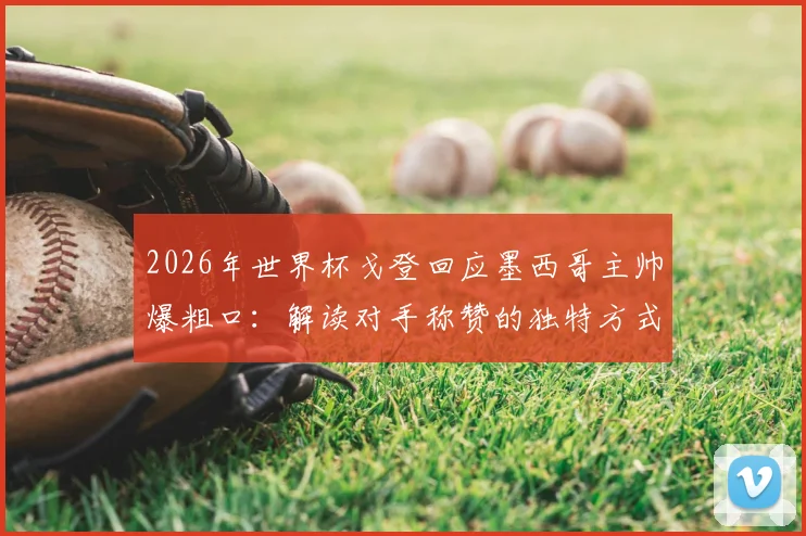 2026年世界杯戈登回应墨西哥主帅爆粗口:解读对手称赞的独特方式,乐观面对失利的态度获赞